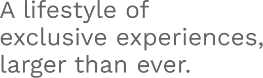 A lifestyle of exclusive experiences, larger than ever.
